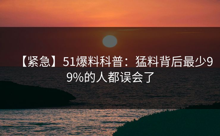 【紧急】51爆料科普：猛料背后最少99%的人都误会了