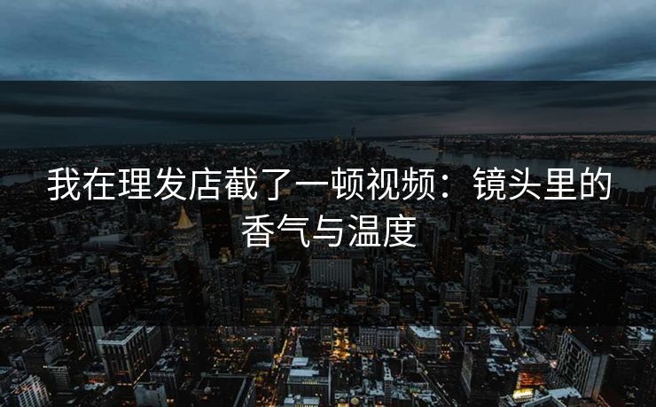 我在理发店截了一顿视频：镜头里的香气与温度