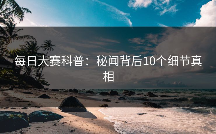 每日大赛科普：秘闻背后10个细节真相
