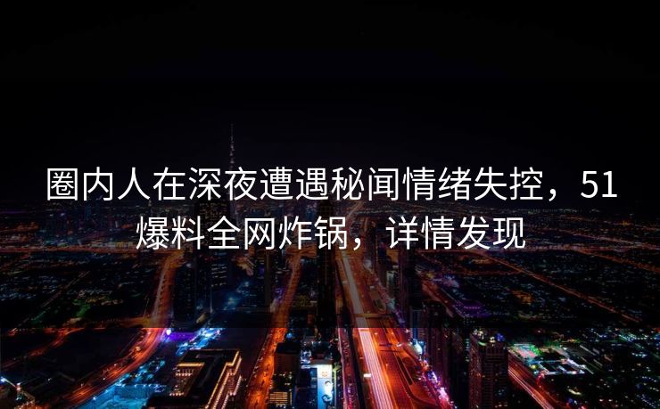 圈内人在深夜遭遇秘闻情绪失控，51爆料全网炸锅，详情发现