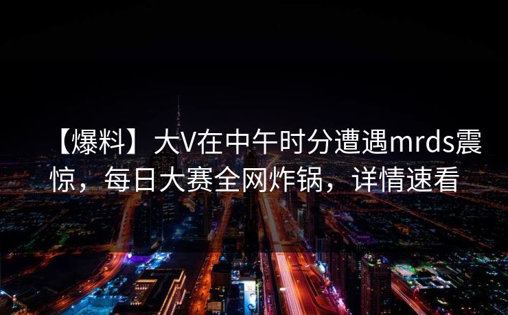 【爆料】大V在中午时分遭遇mrds震惊，每日大赛全网炸锅，详情速看
