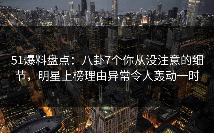 51爆料盘点：八卦7个你从没注意的细节，明星上榜理由异常令人轰动一时