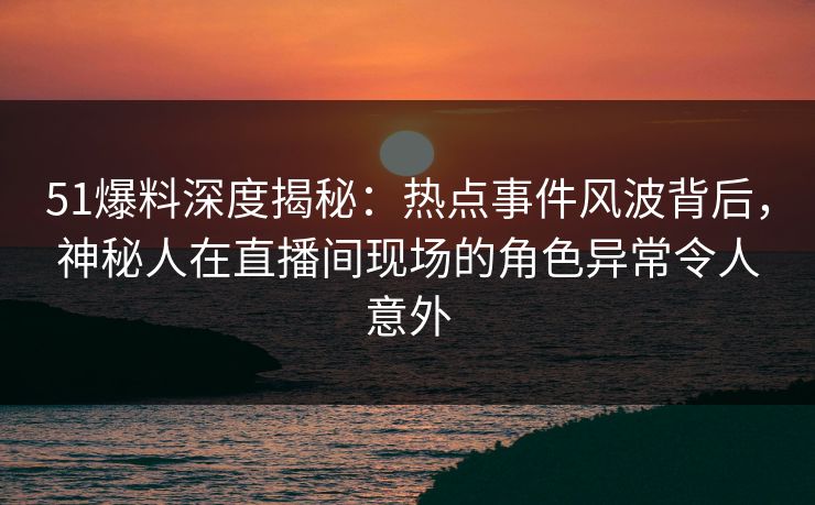 51爆料深度揭秘：热点事件风波背后，神秘人在直播间现场的角色异常令人意外