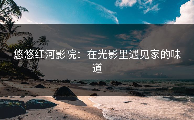 悠悠红河影院：在光影里遇见家的味道