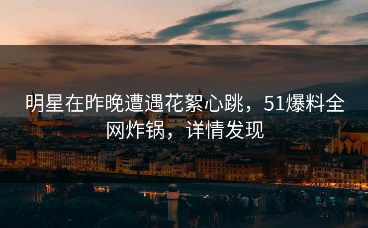 明星在昨晚遭遇花絮心跳，51爆料全网炸锅，详情发现