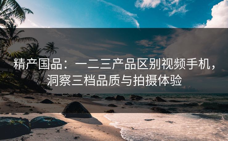精产国品：一二三产品区别视频手机，洞察三档品质与拍摄体验