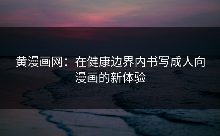 黄漫画网：在健康边界内书写成人向漫画的新体验