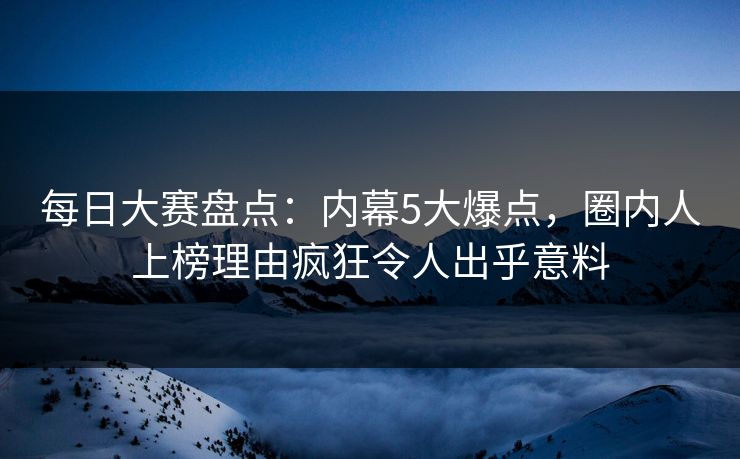 每日大赛盘点：内幕5大爆点，圈内人上榜理由疯狂令人出乎意料