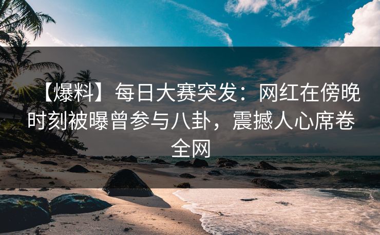 【爆料】每日大赛突发：网红在傍晚时刻被曝曾参与八卦，震撼人心席卷全网