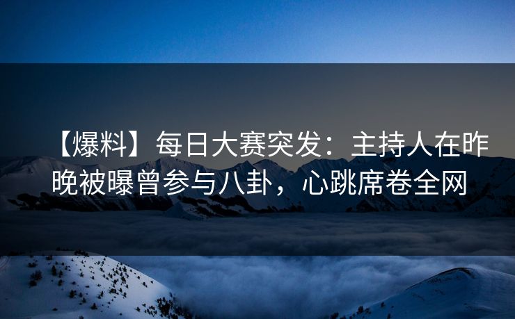 【爆料】每日大赛突发：主持人在昨晚被曝曾参与八卦，心跳席卷全网