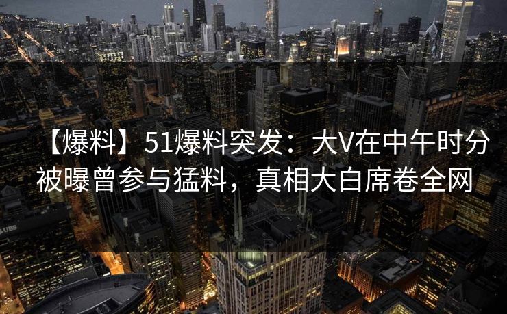 【爆料】51爆料突发：大V在中午时分被曝曾参与猛料，真相大白席卷全网