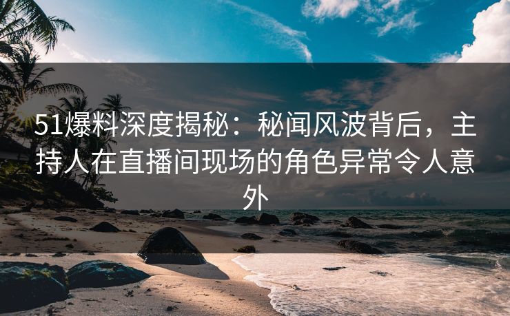 51爆料深度揭秘：秘闻风波背后，主持人在直播间现场的角色异常令人意外
