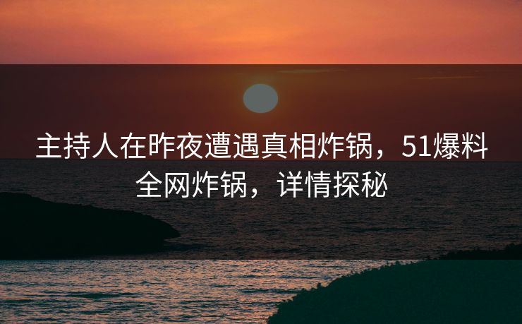 主持人在昨夜遭遇真相炸锅，51爆料全网炸锅，详情探秘