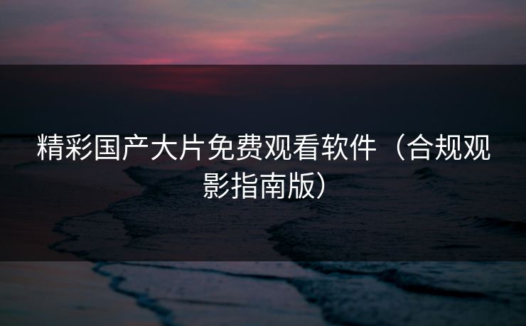 精彩国产大片免费观看软件（合规观影指南版）