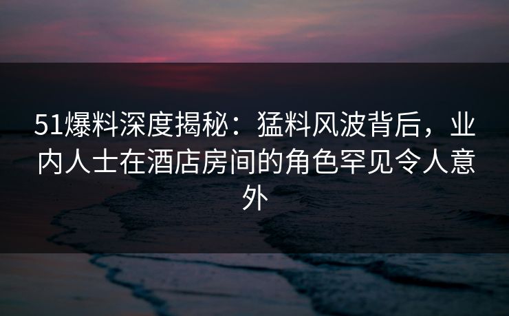 51爆料深度揭秘：猛料风波背后，业内人士在酒店房间的角色罕见令人意外