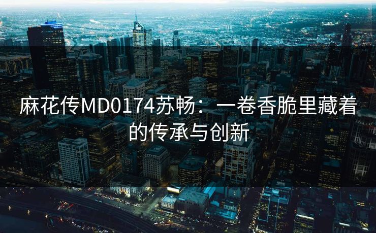 麻花传MD0174苏畅：一卷香脆里藏着的传承与创新
