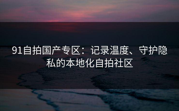 91自拍国产专区：记录温度、守护隐私的本地化自拍社区