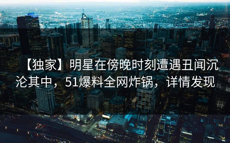 【独家】明星在傍晚时刻遭遇丑闻沉沦其中，51爆料全网炸锅，详情发现