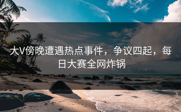 大V傍晚遭遇热点事件，争议四起，每日大赛全网炸锅