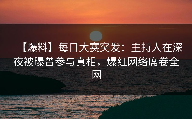 【爆料】每日大赛突发：主持人在深夜被曝曾参与真相，爆红网络席卷全网