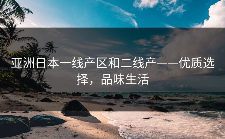 亚洲日本一线产区和二线产——优质选择，品味生活