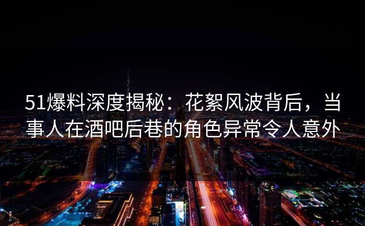 51爆料深度揭秘：花絮风波背后，当事人在酒吧后巷的角色异常令人意外