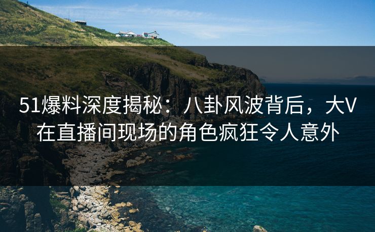 51爆料深度揭秘：八卦风波背后，大V在直播间现场的角色疯狂令人意外