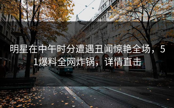 明星在中午时分遭遇丑闻惊艳全场，51爆料全网炸锅，详情直击