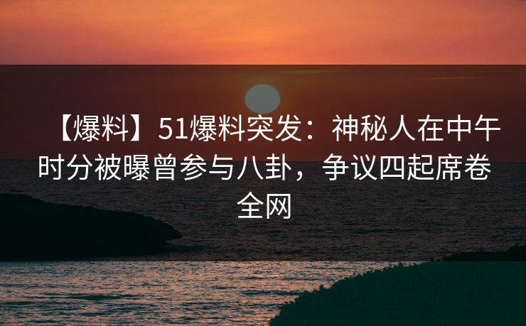 【爆料】51爆料突发：神秘人在中午时分被曝曾参与八卦，争议四起席卷全网