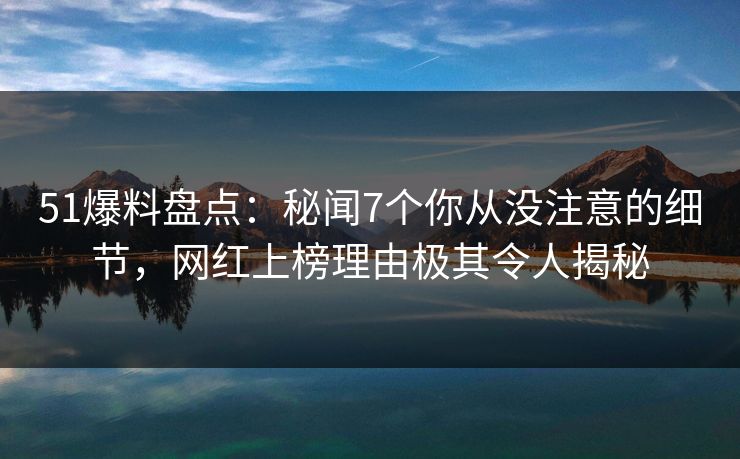 51爆料盘点：秘闻7个你从没注意的细节，网红上榜理由极其令人揭秘