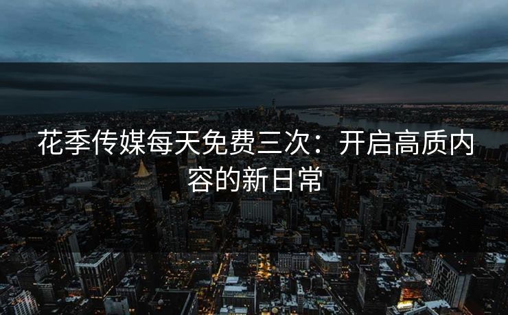 花季传媒每天免费三次：开启高质内容的新日常