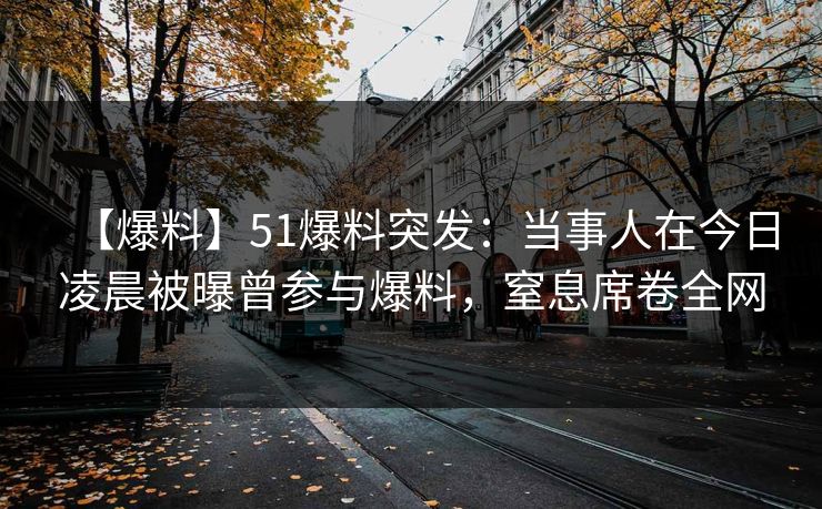 【爆料】51爆料突发：当事人在今日凌晨被曝曾参与爆料，窒息席卷全网