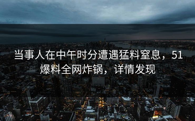 当事人在中午时分遭遇猛料窒息，51爆料全网炸锅，详情发现
