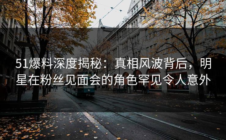 51爆料深度揭秘：真相风波背后，明星在粉丝见面会的角色罕见令人意外