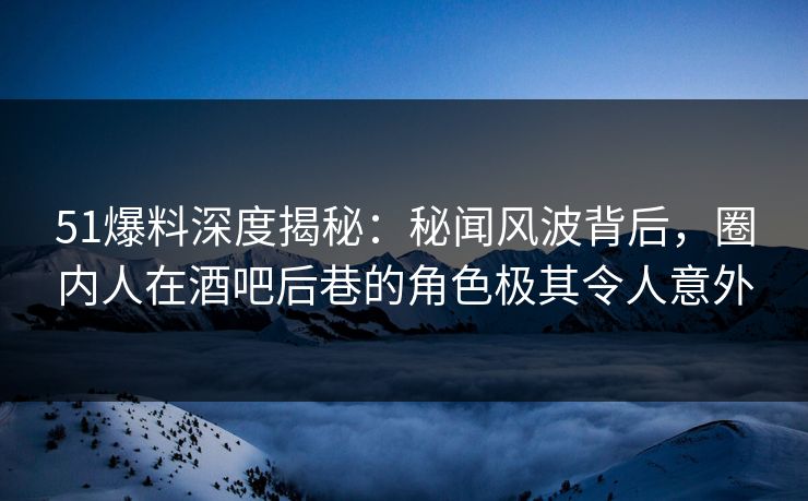 51爆料深度揭秘：秘闻风波背后，圈内人在酒吧后巷的角色极其令人意外