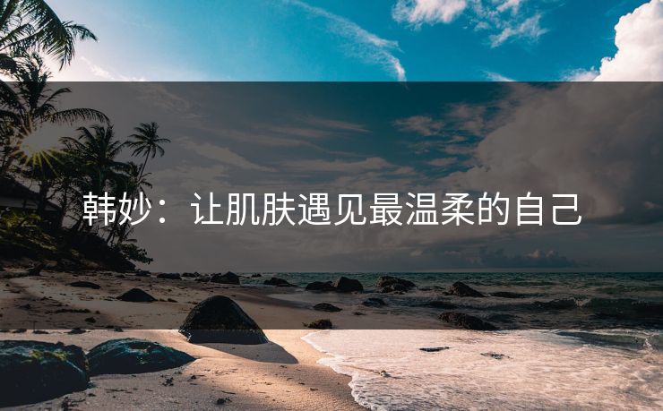 韩妙：让肌肤遇见最温柔的自己