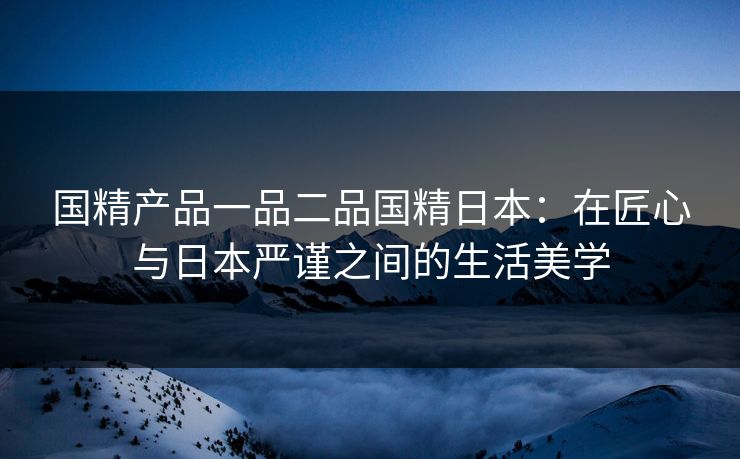 国精产品一品二品国精日本：在匠心与日本严谨之间的生活美学