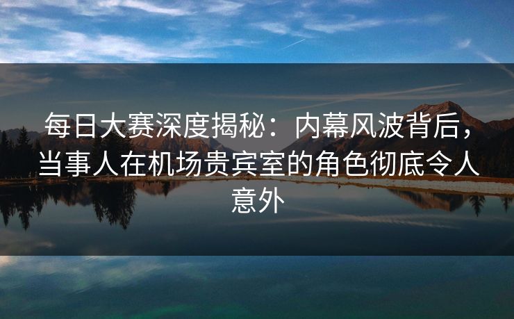 每日大赛深度揭秘：内幕风波背后，当事人在机场贵宾室的角色彻底令人意外