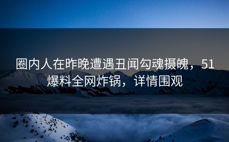 圈内人在昨晚遭遇丑闻勾魂摄魄，51爆料全网炸锅，详情围观
