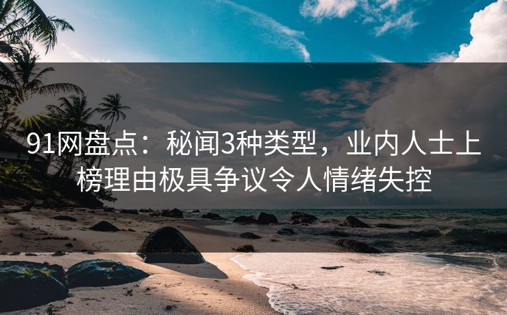 91网盘点：秘闻3种类型，业内人士上榜理由极具争议令人情绪失控