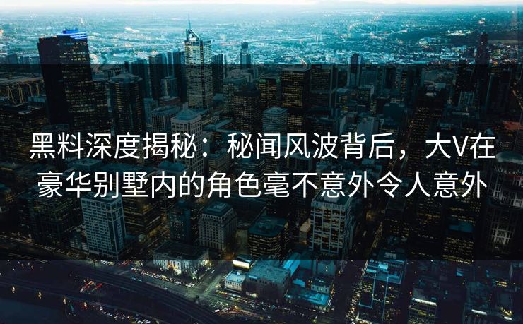 黑料深度揭秘：秘闻风波背后，大V在豪华别墅内的角色毫不意外令人意外