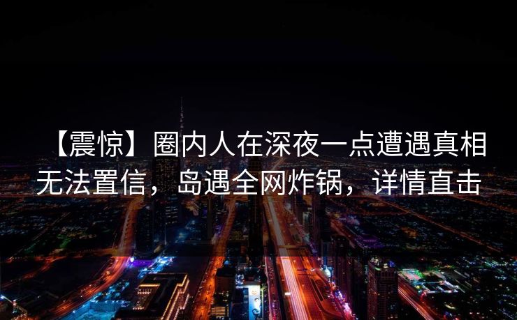 【震惊】圈内人在深夜一点遭遇真相 无法置信，岛遇全网炸锅，详情直击