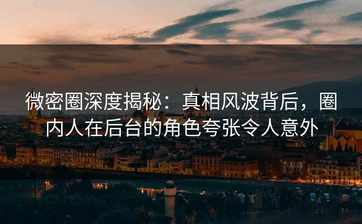微密圈深度揭秘：真相风波背后，圈内人在后台的角色夸张令人意外