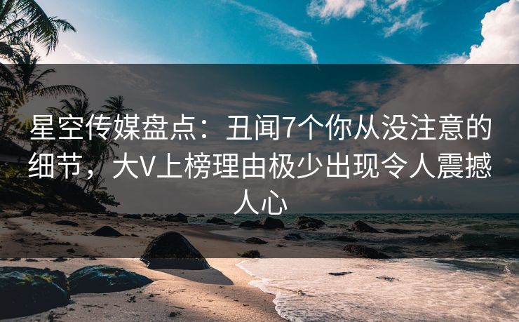 星空传媒盘点：丑闻7个你从没注意的细节，大V上榜理由极少出现令人震撼人心