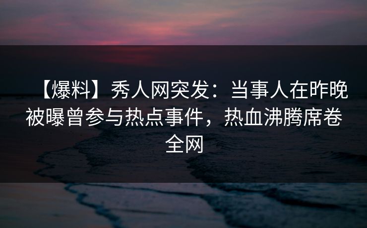 【爆料】秀人网突发：当事人在昨晚被曝曾参与热点事件，热血沸腾席卷全网