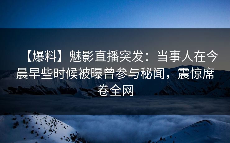 【爆料】魅影直播突发：当事人在今晨早些时候被曝曾参与秘闻，震惊席卷全网