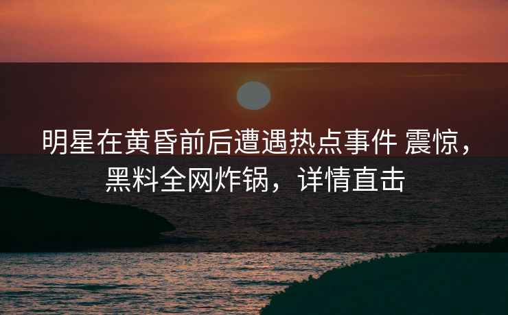明星在黄昏前后遭遇热点事件 震惊，黑料全网炸锅，详情直击