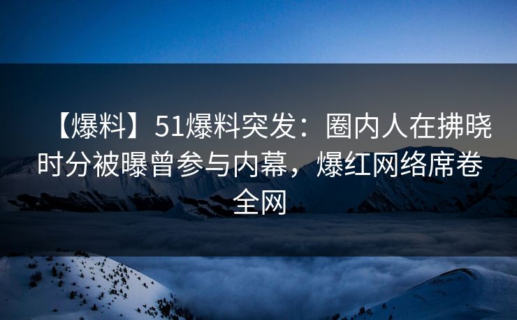 【爆料】51爆料突发：圈内人在拂晓时分被曝曾参与内幕，爆红网络席卷全网