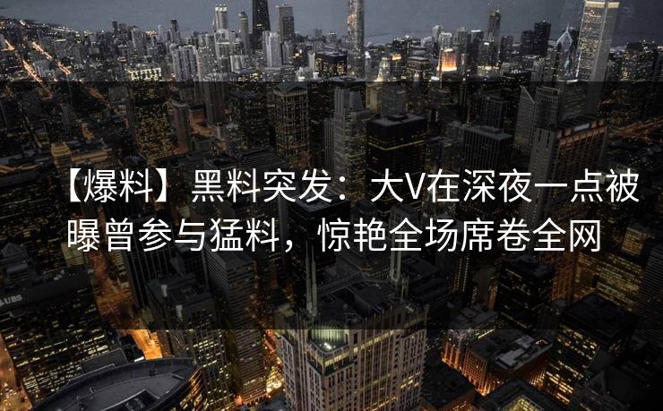 【爆料】黑料突发：大V在深夜一点被曝曾参与猛料，惊艳全场席卷全网