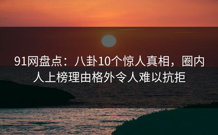 91网盘点：八卦10个惊人真相，圈内人上榜理由格外令人难以抗拒